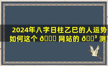 2024年八字日柱乙巳的人运势如何这个 🍁 网站的 🐳 测算结果准确吗